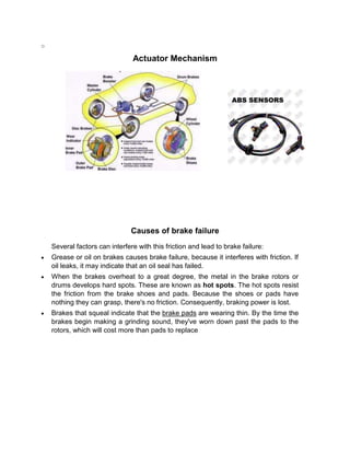 o

                                Actuator Mechanism




                                Causes of brake failure
    Several factors can interfere with this friction and lead to brake failure:
    Grease or oil on brakes causes brake failure, because it interferes with friction. If
    oil leaks, it may indicate that an oil seal has failed.
    When the brakes overheat to a great degree, the metal in the brake rotors or
    drums develops hard spots. These are known as hot spots. The hot spots resist
    the friction from the brake shoes and pads. Because the shoes or pads have
    nothing they can grasp, there's no friction. Consequently, braking power is lost.
    Brakes that squeal indicate that the brake pads are wearing thin. By the time the
    brakes begin making a grinding sound, they've worn down past the pads to the
    rotors, which will cost more than pads to replace
 