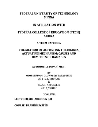 FEDERAL UNIVERSITY OF TECHNOLOGY
                MINNA

           IN AFFILIATION WITH

  FEDERAL COLLEGE OF EDUCATION (TECH)
                AKOKA

              A TERM PAPER ON

  THE METHOD OF ACTUATING THE BRAKES,
    ACTUATING MECHANISM; CAUSES AND
         REMEDIES OF DAMAGES


           AUTOMOBILE DEPARTMENT

                      BY
       OLORUNFUNMI OLUWASEYI BABATUNDE
               2011/3/0006AE
                       &
               SALAMI AYODELE .O
                 2011/3/000

                   300 LEVEL
LECTURER:MR ADEOGUN K.B

COURSE: BRAKING SYSTEM
 