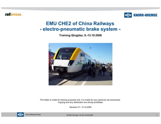 Knorr-Bremse Group 1
0CHE2-Intro.ppt, rev.00, 04.08.2006
EMU CHE2 of China Railways
- electro-pneumatic brake system -
Training Qingdao, 9.-13.10.2006
This folder is made for training purposes only. It is made for your personal use exclusively.
Copying and any distribution are strictly prohibited.
Revision 01, 13.10.2006
 