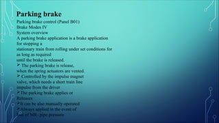 Parking brake control (Panel B01)
Brake Modes IV
System overview
A parking brake application is a brake application
for stopping a
stationary train from rolling under set conditions for
as long as required
until the brake is released.
 The parking brake is release,
when the spring actuators are vented.
 Controlled by the impulse magnet
valve, which needs a short train line
impulse from the driver
The parking brake applies or
Releases
It can be also manually operated
Always applied in the event of
loss of MR- pipe pressure
Parking brake
 