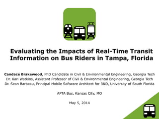 Evaluating the Impacts of Real-Time Transit
Information on Bus Riders in Tampa, Florida
Candace Brakewood, PhD Candidate in Civil & Environmental Engineering, Georgia Tech
Dr. Kari Watkins, Assistant Professor of Civil & Environmental Engineering, Georgia Tech
Dr. Sean Barbeau, Principal Mobile Software Architect for R&D, University of South Florida
APTA Bus, Kansas City, MO
May 5, 2014
 