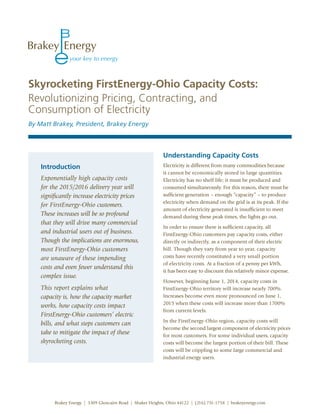 Skyrocketing FirstEnergy-Ohio Capacity Costs:
Revolutionizing Pricing, Contracting, and
Consumption of Electricity
By Matt Brakey, President, Brakey Energy




                                                            Understanding Capacity Costs
    Introduction                                            Electricity is different from many commodities because
                                                            it cannot be economically stored in large quantities.
    Exponentially high capacity costs                       Electricity has no shelf life; it must be produced and
    for the 2015/2016 delivery year will                    consumed simultaneously. For this reason, there must be
    significantly increase electricity prices               sufficient generation – enough “capacity” – to produce
                                                            electricity when demand on the grid is at its peak. If the
    for FirstEnergy-Ohio customers.
                                                            amount of electricity generated is insufficient to meet
    These increases will be so profound                     demand during these peak times, the lights go out.
    that they will drive many commercial
                                                            In order to ensure there is sufficient capacity, all
    and industrial users out of business.                   FirstEnergy-Ohio customers pay capacity costs, either
    Though the implications are enormous,                   directly or indirectly, as a component of their electric
    most FirstEnergy-Ohio customers                         bill. Though they vary from year to year, capacity
    are unaware of these impending                          costs have recently constituted a very small portion
                                                            of electricity costs. At a fraction of a penny per kWh,
    costs and even fewer understand this
                                                            it has been easy to discount this relatively minor expense.
    complex issue.
                                                            However, beginning June 1, 2014, capacity costs in
    This report explains what                               FirstEnergy-Ohio territory will increase nearly 700%.
    capacity is, how the capacity market                    Increases become even more pronounced on June 1,
                                                            2015 when these costs will increase more than 1700%
    works, how capacity costs impact
                                                            from current levels.
    FirstEnergy-Ohio customers’ electric
                                                            In the FirstEnergy-Ohio region, capacity costs will
    bills, and what steps customers can
                                                            become the second largest component of electricity prices
    take to mitigate the impact of these                    for most customers. For some individual users, capacity
    skyrocketing costs.                                     costs will become the largest portion of their bill. These
                                                            costs will be crippling to some large commercial and
                                                            industrial energy users.




         Brakey Energy | 3309 Glencairn Road | Shaker Heights, Ohio 44122 | (216) 751-1758 | brakeyenergy.com
 