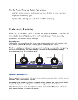 How To Prevent Reverted Rubber Hydroplaning
 Use light brake pressure, and use aerodynamic braking to keep maximum
weight on your landing gear.
 It goes without saying, but never lock your tires on landing.
3) Viscous Hydroplaning
When oil or accumulated rubber combines with water on a runway, it can form an
impenetrable layer of liquid your tires can't break through. This is especially
problematic on smooth asphalt runways.
Hydroplaning
Hydroplaning can occur when landing on a runway surface contaminated with standing water,
slush, and/or wet snow. It can seriously affect ground controllability and braking.
The three basic types of hydroplaning are dynamic hydroplaning, reverted rubber hydroplaning,
and viscous hydroplaning. Any one of the three can render an airplane partially or totally
uncontrollable anytime during the landing roll.
Dynamic Hyrdroplaning
Dynamic hydroplaning is a relatively high-speed phenomenon that occurs when there is a film of water on
the runway that is at least one-tenth inch deep.
As the speed of the airplane and the depth of the water increase, the water layer builds up an increasing
resistance to displacement, resulting in the formation of a wedge of water beneath the tire.
When the water pressure equals the weight of the airplane, the tire is lifted off the runway surface and
stops rotating. Directional control and braking is lost.
 
