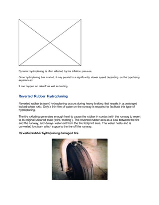 Dynamic hydroplaning is often affected by tire inflation pressure.
Once hydroplaning has started, it may persist to a significantly slower speed depending on the type being
experienced.
It can happen on takeoff as well as landing.
Reverted Rubber Hydroplaning
Reverted rubber (steam) hydroplaning occurs during heavy braking that results in a prolonged
locked-wheel skid. Only a thin film of water on the runway is required to facilitate this type of
hydroplaning.
The tire skidding generates enough heat to cause the rubber in contact with the runway to revert
to its original uncured state (think ‘melting’). The reverted rubber acts as a seal between the tire
and the runway, and delays water exit from the tire footprint area. The water heats and is
converted to steam which supports the tire off the runway.
Reverted rubberhydroplaning damaged tire.
 