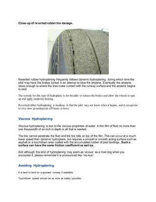 Close-up of reverted rubbertire damage.
Reverted rubber hydroplaning frequently follows dynamic hydroplaning, during which time the
pilot may have the brakes locked in an attempt to slow the airplane. Eventually the airplane
slows enough to where the tires make contact with the runway surface and the airplane begins
to skid.
The remedy for this type of hydroplane is for the pilot to release the brakes and allow the wheels to spin
up and apply moderate braking.
Reverted rubber hydroplaning is insidious in that the pilot may not know when it begins, and it can persist
to very slow groundspeeds (20 knots or less).
Viscous Hydroplaning
Viscous hydroplaning is due to the viscous properties of water. A thin film of fluid no more than
one thousandth of an inch in depth is all that is needed.
The tire cannot penetrate the fluid and the tire rolls on top of the film. This can occur at a much
lower speed than dynamic hydroplane, but requires a smooth or smooth acting surface such as
asphalt or a touchdown area coated with the accumulated rubber of past landings. Such a
surface can have the same friction coefficient as wet ice.
And although this kind of hydroplaning may seem as ‘vicious’ as a mad dog when you
encounter it, please remember it is pronounced like “vis-kus”.
Avoiding Hydroplaning
It is best to land on a grooved runway if available.
Touchdown speed should be as slow as safely possible.
 