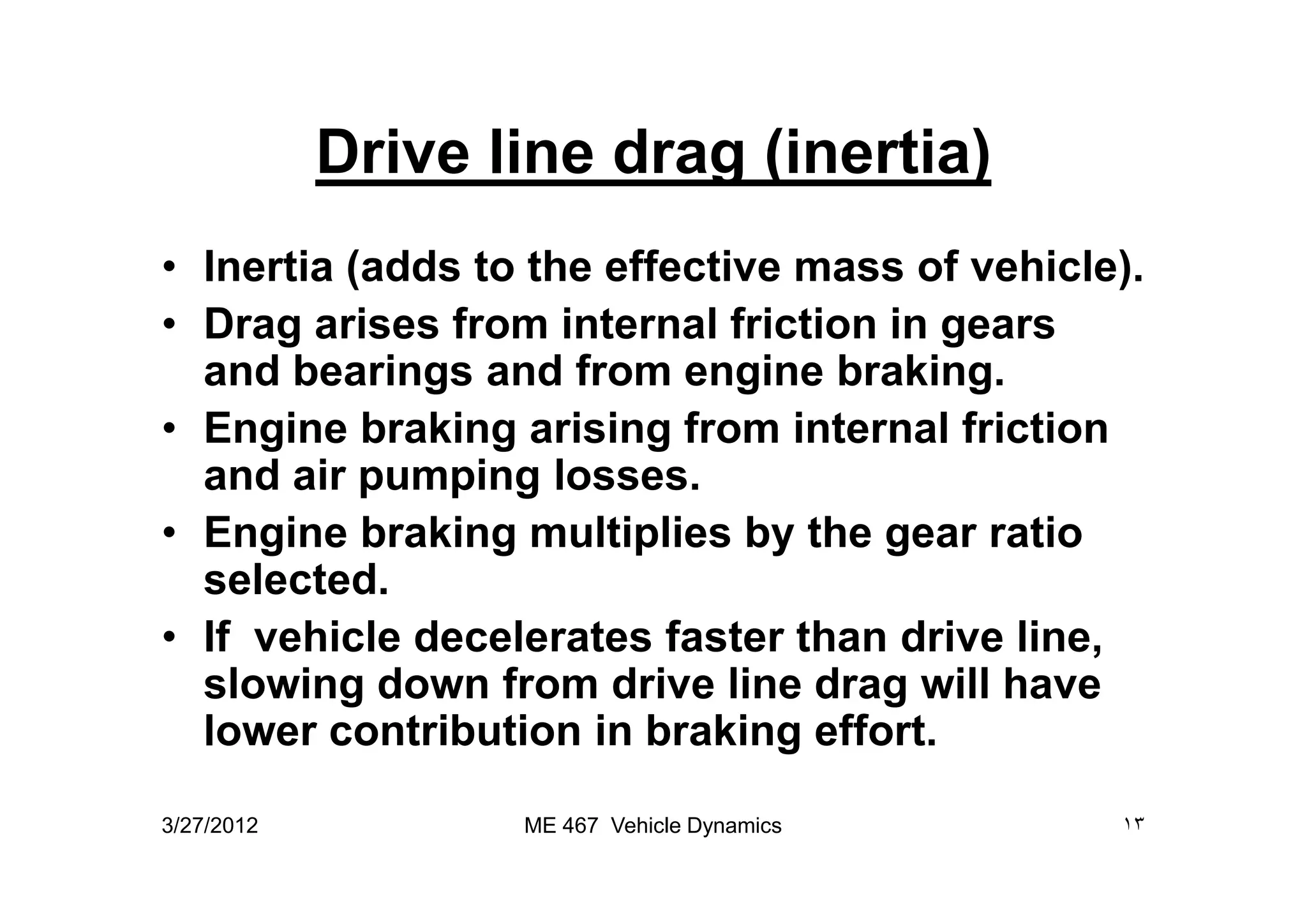 Drive line drag (inertia)
• Inertia (adds to the effective mass of vehicle).
• Drag arises from internal friction in gears
and bearings and from engine braking.
• Engine braking arising from internal friction
and air pumping losses.and air pumping losses.
• Engine braking multiplies by the gear ratio
selected.
• If vehicle decelerates faster than drive line,
slowing down from drive line drag will have
lower contribution in braking effort.
3/27/2012 ١٣ME 467 Vehicle Dynamics
 