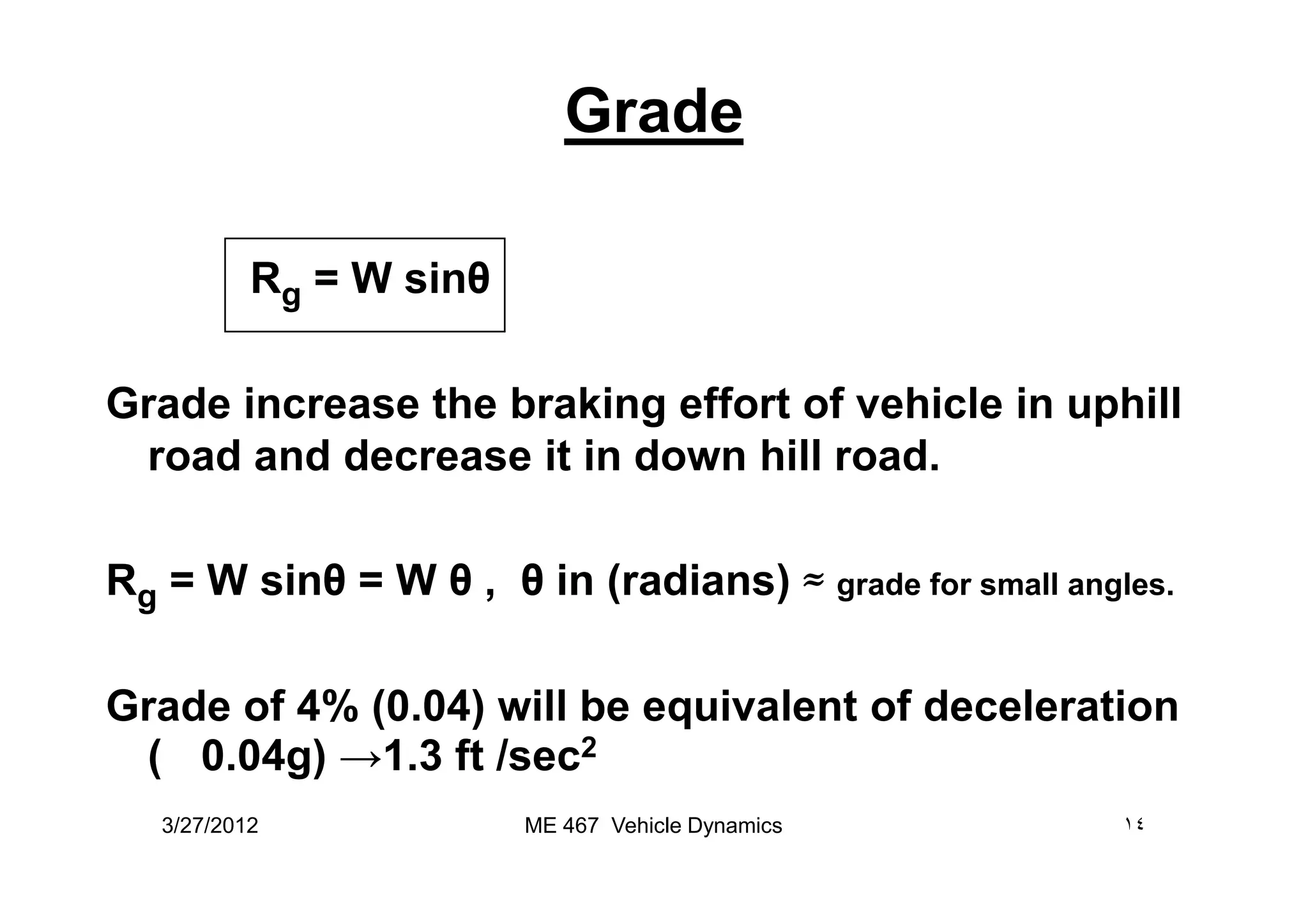 Grade
Rg = W sinθ
Grade increase the braking effort of vehicle in uphill
road and decrease it in down hill road.road and decrease it in down hill road.
Rg = W sinθ = W θ , θ in (radians) ≈ grade for small angles.
Grade of 4% (0.04) will be equivalent of deceleration
(! 0.04g) →1.3 ft /sec2
3/27/2012 ١٤ME 467 Vehicle Dynamics
 