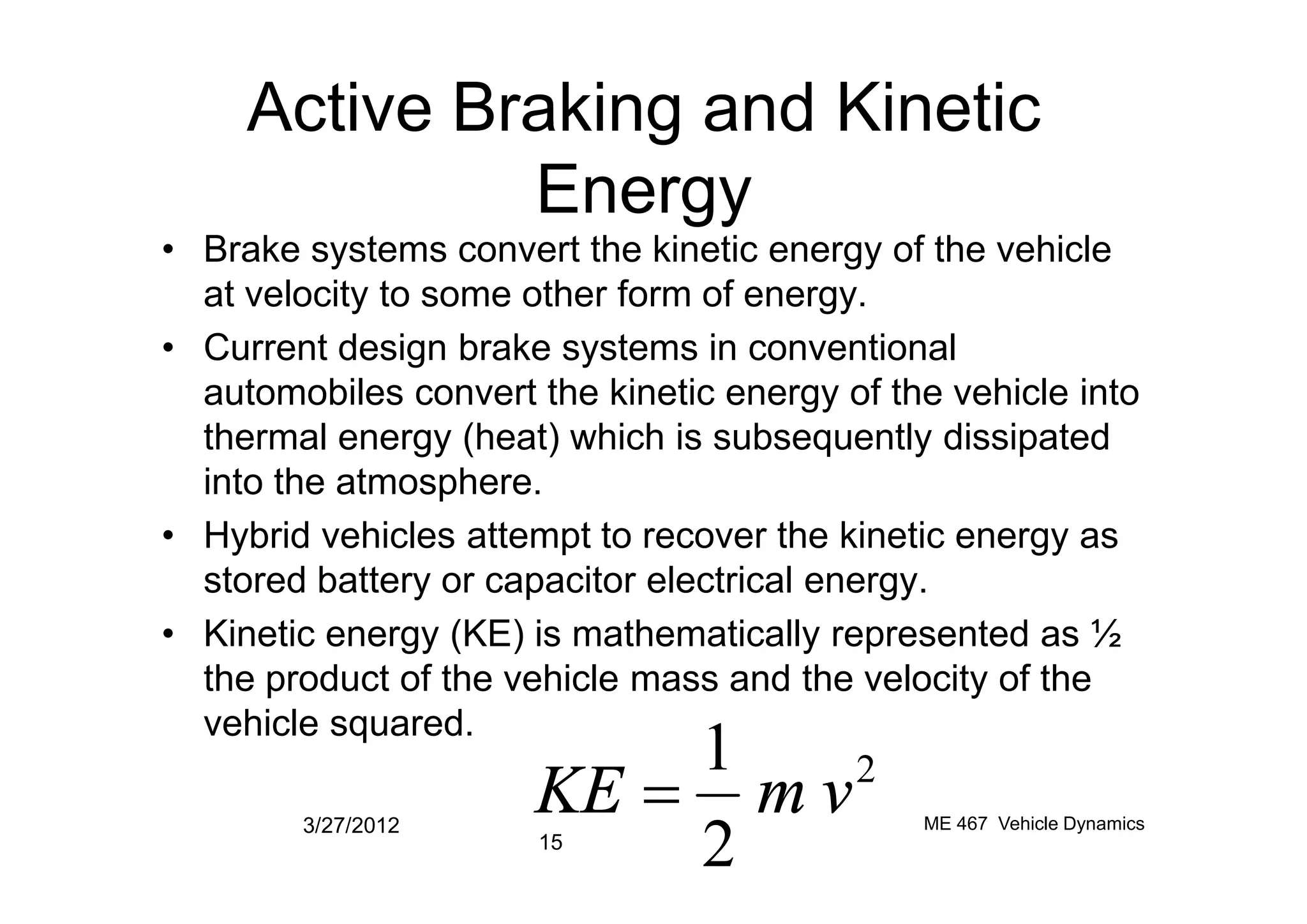 Active Braking and Kinetic
Energy
• Brake systems convert the kinetic energy of the vehicle
at velocity to some other form of energy.
• Current design brake systems in conventional
automobiles convert the kinetic energy of the vehicle into
thermal energy (heat) which is subsequently dissipated
into the atmosphere.into the atmosphere.
• Hybrid vehicles attempt to recover the kinetic energy as
stored battery or capacitor electrical energy.
• Kinetic energy (KE) is mathematically represented as ½
the product of the vehicle mass and the velocity of the
vehicle squared.
3/27/2012
15
ME 467 Vehicle Dynamics
2
2
1
vmKE =
 