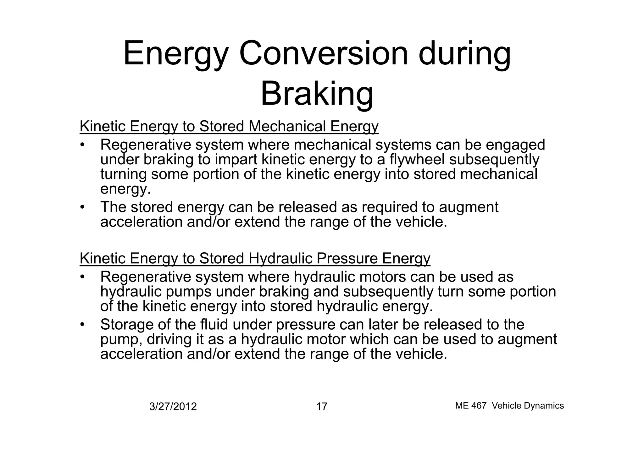 Energy Conversion during
Braking
Kinetic Energy to Stored Mechanical Energy
• Regenerative system where mechanical systems can be engaged
under braking to impart kinetic energy to a flywheel subsequently
turning some portion of the kinetic energy into stored mechanical
energy.
• The stored energy can be released as required to augment
acceleration and/or extend the range of the vehicle.acceleration and/or extend the range of the vehicle.
Kinetic Energy to Stored Hydraulic Pressure Energy
• Regenerative system where hydraulic motors can be used as
hydraulic pumps under braking and subsequently turn some portion
of the kinetic energy into stored hydraulic energy.
• Storage of the fluid under pressure can later be released to the
pump, driving it as a hydraulic motor which can be used to augment
acceleration and/or extend the range of the vehicle.
3/27/2012 17 ME 467 Vehicle Dynamics
 