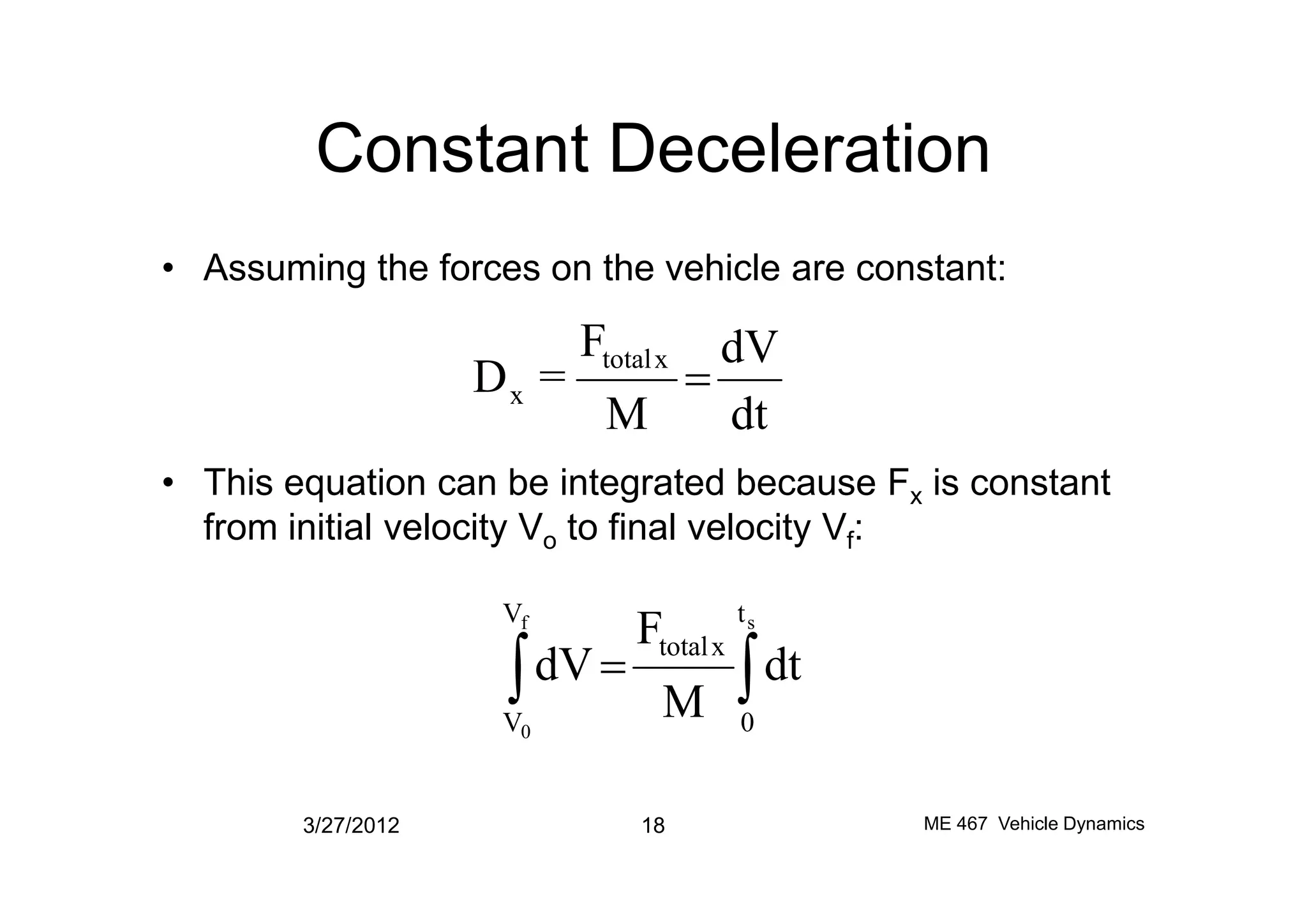 Constant Deceleration
• Assuming the forces on the vehicle are constant:
• This equation can be integrated because F is constant
dt
dV
M
F
=D
xtotal
x =
• This equation can be integrated because Fx is constant
from initial velocity Vo to final velocity Vf:
3/27/2012 18 ME 467 Vehicle Dynamics
òò =
sf
0
t
0
V
V
xtotal
dt
M
F
dV
 