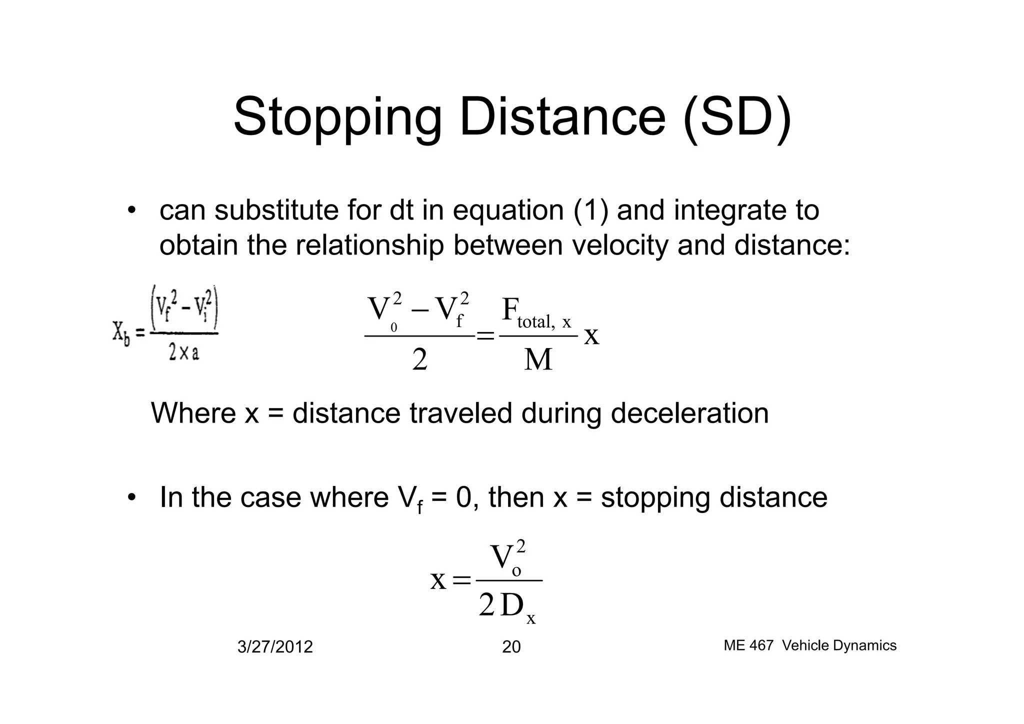 Stopping Distance (SD)
• can substitute for dt in equation (1) and integrate to
obtain the relationship between velocity and distance:
x
M
F
2
VV xtotal,
2
f
2
0
=
-
Where x = distance traveled during deceleration
• In the case where Vf = 0, then x = stopping distance
3/27/2012 20 ME 467 Vehicle Dynamics
M2
x
2
o
D2
V
x =
 