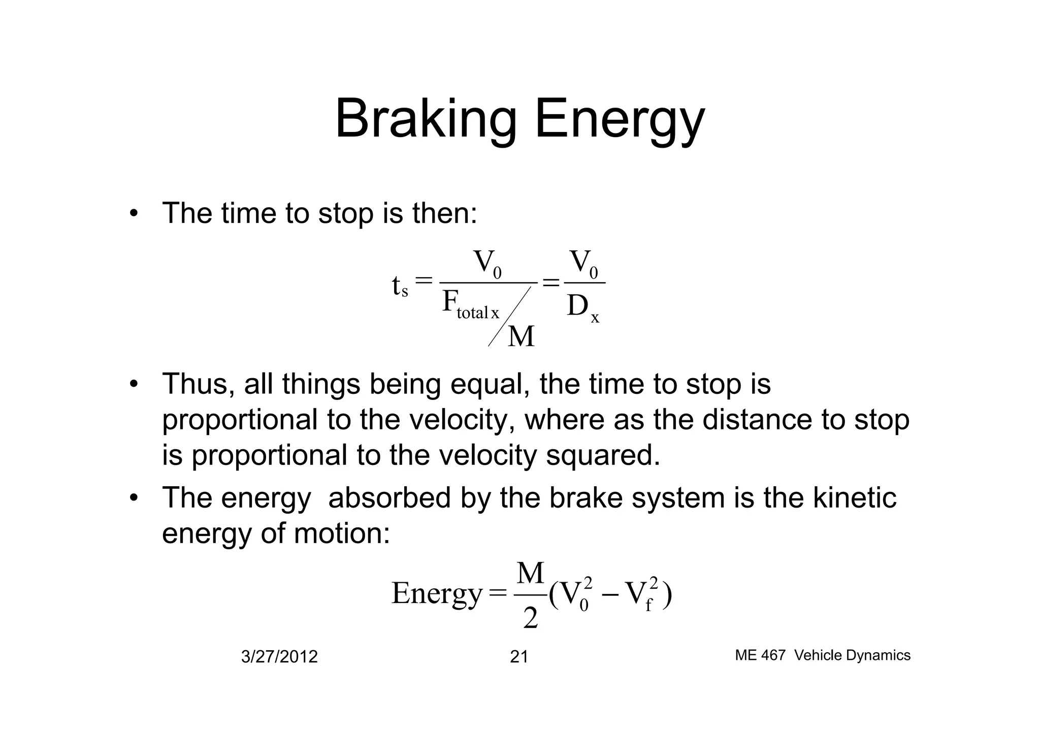 Braking Energy
• The time to stop is then:
• Thus, all things being equal, the time to stop is
x
0
xtotal
0
s
D
V
M
F
V
=t =
• Thus, all things being equal, the time to stop is
proportional to the velocity, where as the distance to stop
is proportional to the velocity squared.
• The energy absorbed by the brake system is the kinetic
energy of motion:
3/27/2012 21 ME 467 Vehicle Dynamics
)V(V
2
M
=Energy 2
f
2
0 -
 