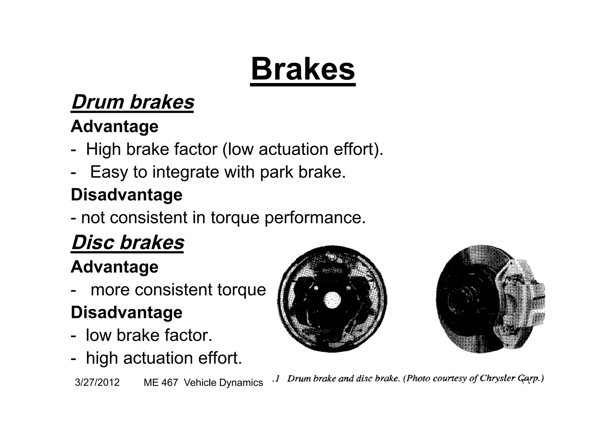 Brakes
Drum brakes
Advantage
- High brake factor (low actuation effort).
- Easy to integrate with park brake.
Disadvantage
- not consistent in torque performance.- not consistent in torque performance.
Disc brakes
Advantage
- more consistent torque
Disadvantage
- low brake factor.
- high actuation effort.
3/27/2012 ٢٦ME 467 Vehicle Dynamics
 