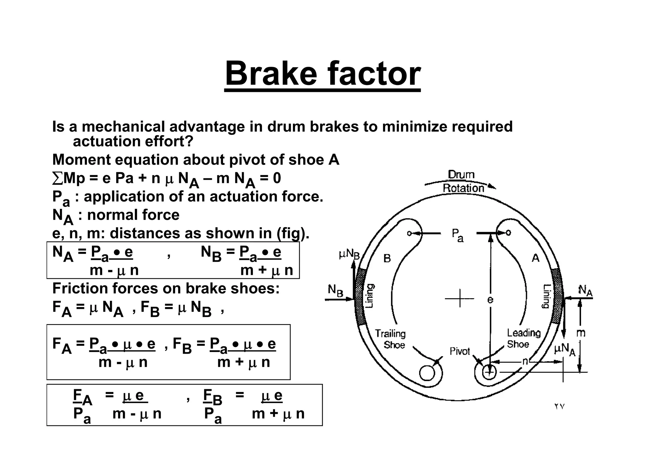 Brake factor
Is a mechanical advantage in drum brakes to minimize required
actuation effort?
Moment equation about pivot of shoe A
åMp = e Pa + n m NA – m NA = 0
Pa : application of an actuation force.
NA : normal force
e, n, m: distances as shown in (fig).
A
e, n, m: distances as shown in (fig).
NA = Pa · e , NB = Pa · e
m - m n m + m n
Friction forces on brake shoes:
FA = m NA , FB = m NB ,
FA = Pa · m · e , FB = Pa · m · e
m - m n m + m n
FA = m e , FB = m e
Pa m - m n Pa m + m n ٢٧
 