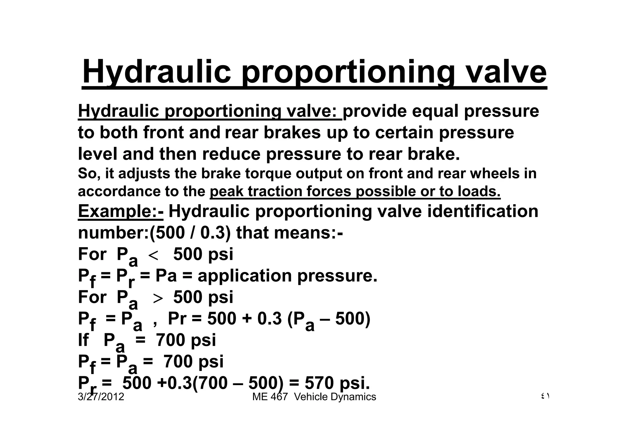 Hydraulic proportioning valve
Hydraulic proportioning valve: provide equal pressure
to both front and rear brakes up to certain pressure
level and then reduce pressure to rear brake.
So, it adjusts the brake torque output on front and rear wheels in
accordance to the peak traction forces possible or to loads.
Example:- Hydraulic proportioning valve identification
number:(500 / 0.3) that means:-
For Pa < 500 psi
Pf = Pr = Pa = application pressure.
For Pa > 500 psi
Pf = Pa , Pr = 500 + 0.3 (Pa – 500)
If Pa = 700 psi
Pf = Pa = 700 psi
Pr = 500 +0.3(700 – 500) = 570 psi.
3/27/2012 ٤١ME 467 Vehicle Dynamics
 