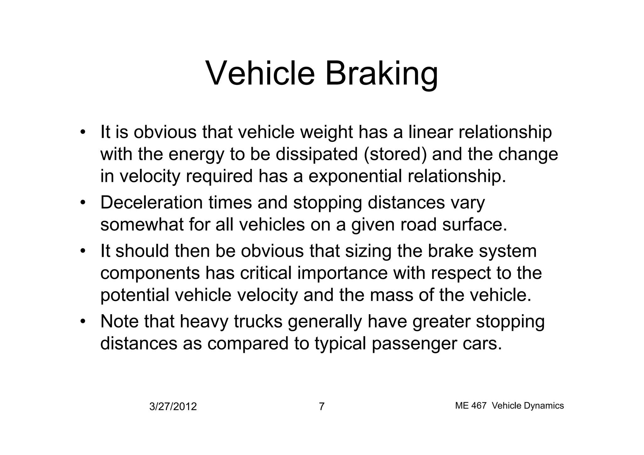Vehicle Braking
• It is obvious that vehicle weight has a linear relationship
with the energy to be dissipated (stored) and the change
in velocity required has a exponential relationship.
• Deceleration times and stopping distances vary
somewhat for all vehicles on a given road surface.somewhat for all vehicles on a given road surface.
• It should then be obvious that sizing the brake system
components has critical importance with respect to the
potential vehicle velocity and the mass of the vehicle.
• Note that heavy trucks generally have greater stopping
distances as compared to typical passenger cars.
3/27/2012 7 ME 467 Vehicle Dynamics
 