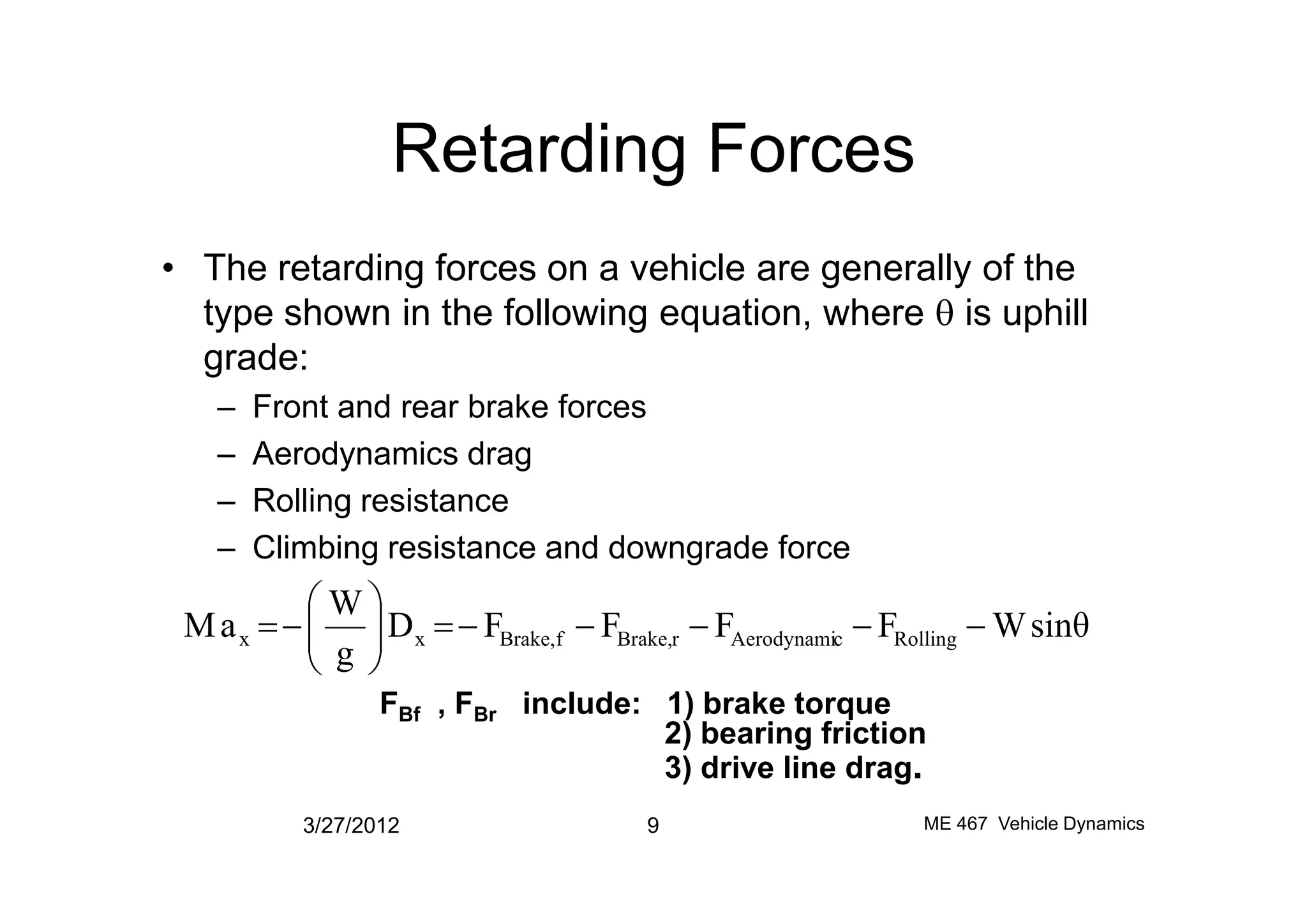 Retarding Forces
• The retarding forces on a vehicle are generally of the
type shown in the following equation, where q is uphill
grade:
– Front and rear brake forces
– Aerodynamics drag– Aerodynamics drag
– Rolling resistance
– Climbing resistance and downgrade force
3/27/2012 9 ME 467 Vehicle Dynamics
sinθWFFFFD
g
W
aM RollingcAerodynamirBrake,fBrake,xx -----=÷÷
ø
ö
çç
è
æ
-=
FBf , FBr include: 1) brake torque
2) bearing friction
3) drive line drag.
 