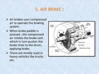 5. AIR BRAKE :
 Air brakes uses compressed
air to operate the braking
system.
 When brake paddle is
pressed , the compressed
air rotates the brake cam
which in turn pushes the
brake shoe to the drum,
applying brake.
 These are mostly used in
heavy vehicles like trucks
etc.
 