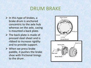 DRUM BRAKE
 In this type of brakes, a
brake drum is anchored
concentric to the axle hub
whereas on the axle, casing
is mounted a back plate.
 The back plate is made of
pressed steel sheet and is
ribbed to increase rigidity
and to provide support.
 When we press brake
paddle, it pushes the brake
shoe with frictional linings
to the drum .
 
