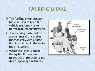 PARKING BRAKE
 The Parking or emergency
brake is used to keep the
vehicle stationary or to
perform an emergency stop.
 The Parking brake will press
against rear drum brakes
mechanically with a force
that is less than in the main
braking system.
 When the lever is pulled,
the hydraulic pressure
forces the brake shoe to the
drum, applying the brakes.
 