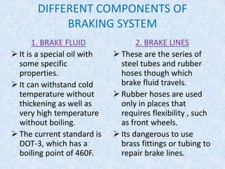 DIFFERENT COMPONENTS OF
BRAKING SYSTEM
1. BRAKE FLUID
 It is a special oil with
some specific
properties.
 It can withstand cold
temperature without
thickening as well as
very high temperature
without boiling.
 The current standard is
DOT-3, which has a
boiling point of 460F.
2. BRAKE LINES
 These are the series of
steel tubes and rubber
hoses though which
brake fluid travels.
 Rubber hoses are used
only in places that
requires flexibility , such
as front wheels.
 Its dangerous to use
brass fittings or tubing to
repair brake lines.
 
