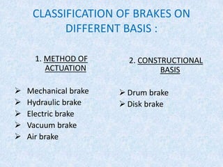 CLASSIFICATION OF BRAKES ON
DIFFERENT BASIS :
2. CONSTRUCTIONAL
BASIS
 Drum brake
 Disk brake
1. METHOD OF
ACTUATION
 Mechanical brake
 Hydraulic brake
 Electric brake
 Vacuum brake
 Air brake
 
