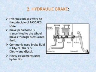 2. HYDRAULIC BRAKE:
 Hydraulic brakes work on
the principle of PASCAL’S
LAW.
 Brake pedal force is
transmitted to the wheel
brakes through pressurized
fluid.
 Commonly used brake fluid
is Glycol Ethers or
Diethylene Glycol.
 Heavy equipments uses
hydraulics .
 