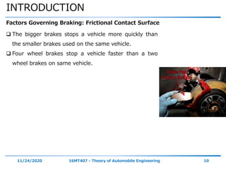 INTRODUCTION
11/24/2020 16MT407 - Theory of Automobile Engineering 10
Factors Governing Braking: Frictional Contact Surface
 The bigger brakes stops a vehicle more quickly than
the smaller brakes used on the same vehicle.
 Four wheel brakes stop a vehicle faster than a two
wheel brakes on same vehicle.
 