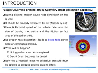 INTRODUCTION
11/24/2020 16MT407 - Theory of Automobile Engineering 11
Factors Governing Braking: Brake Geometry (Heat dissipation Capability)
 During braking, friction cause heat generation on Pad
& Disc.
 It should be properly dissipated by air. (Absorb by air)
 Mass & Potential speed of the vehicle determine the
size of braking mechanism and the friction surface
area of the pad or shoe.
 No proper heat dissipation - leads to brake fade during
hard or continuous braking.
 What will be happen?
 Lining pad or shoe become glazed
 Disc & Drum becomes hardened
 Now the μ reduced, leads to excessive pressure must
be applied to produce desired braking effect.
 