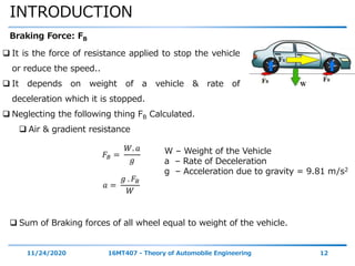 INTRODUCTION
11/24/2020 16MT407 - Theory of Automobile Engineering 12
Braking Force: FB
 It is the force of resistance applied to stop the vehicle
or reduce the speed..
 It depends on weight of a vehicle & rate of
deceleration which it is stopped.
 Neglecting the following thing FB Calculated.
 Air & gradient resistance
𝐹𝐵 =
𝑊. 𝑎
𝑔
𝑎 =
𝑔 . 𝐹𝐵
𝑊
W – Weight of the Vehicle
a – Rate of Deceleration
g – Acceleration due to gravity = 9.81 m/s2
 Sum of Braking forces of all wheel equal to weight of the vehicle.
 