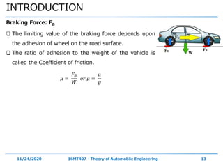 INTRODUCTION
11/24/2020 16MT407 - Theory of Automobile Engineering 13
Braking Force: FB
 The limiting value of the braking force depends upon
the adhesion of wheel on the road surface.
 The ratio of adhesion to the weight of the vehicle is
called the Coefficient of friction.
𝜇 =
𝐹𝐵
𝑊
𝑜𝑟 𝜇 =
𝑎
𝑔
 
