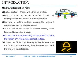 INTRODUCTION
11/24/2020 16MT407 - Theory of Automobile Engineering 14
Maximum Retardation Point
 Brakes applied – Wheels will either roll or skid.
 Depends upon the relative value of Friction b/n
braking surface and friction b/n the tyre & road.
 Jamming of braking surface, increase the friction &
cause wheel skid & more tyre wear.
 The maximum retardation is reached means, wheel
lock condition during braking.
 At this point friction/n Braking surface should equal to
the friction b/n Tyre & Road contact surface.
 In case the friction b/n braking surface is more than
the friction b/n tyre & road, then the brake will lock &
the tyre will start skidding.
 