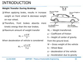 INTRODUCTION
11/24/2020 16MT407 - Theory of Automobile Engineering 16
Weight Transfer During Braking:
 When applying brake, results in increase
weight on front wheel & decrease weight
on rear wheel.
 Therefore, front brakes absorbs more
kinetic energy than the rear brakes.
 Maximum amount of weight transfer
𝑊𝑇 =
𝜇 ℎ 𝑊
𝑏
When deceleration of vehicle is considered
𝑊𝑇 =
𝜇 ℎ 𝑎 𝑊
𝑏. 𝑔
WT – Weight transferred.
μ – Coefficient of friction
h – Height of center of gravity
from the ground level.
W – Gross weight of the vehicle
b – Wheel Base
a – deceleration of the vehicle
g – Acceleration due to gravity
 