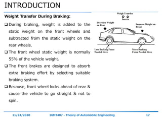 INTRODUCTION
11/24/2020 16MT407 - Theory of Automobile Engineering 17
Weight Transfer During Braking:
 During braking, weight is added to the
static weight on the front wheels and
subtracted from the static weight on the
rear wheels.
 The front wheel static weight is normally
55% of the vehicle weight.
 The front brakes are designed to absorb
extra braking effort by selecting suitable
braking system.
 Because, front wheel locks ahead of rear &
cause the vehicle to go straight & not to
spin.
 