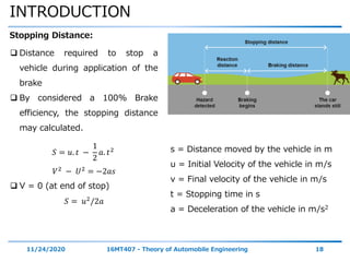 INTRODUCTION
11/24/2020 16MT407 - Theory of Automobile Engineering 18
Stopping Distance:
 Distance required to stop a
vehicle during application of the
brake
 By considered a 100% Brake
efficiency, the stopping distance
may calculated.
𝑆 = 𝑢. 𝑡 −
1
2
𝑎. 𝑡2
𝑉2 − 𝑈2 = −2𝑎𝑠
 V = 0 (at end of stop)
𝑆 = 𝑢2/2𝑎
s = Distance moved by the vehicle in m
u = Initial Velocity of the vehicle in m/s
v = Final velocity of the vehicle in m/s
t = Stopping time in s
a = Deceleration of the vehicle in m/s2
 