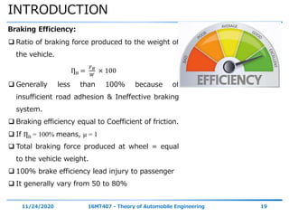 INTRODUCTION
11/24/2020 16MT407 - Theory of Automobile Engineering 19
Braking Efficiency:
 Ratio of braking force produced to the weight of
the vehicle.
ȠB =
𝐹 𝐵
𝑊
× 100
 Generally less than 100% because of
insufficient road adhesion & Ineffective braking
system.
 Braking efficiency equal to Coefficient of friction.
 If ȠB = 100% means, μ = 1
 Total braking force produced at wheel = equal
to the vehicle weight.
 100% brake efficiency lead injury to passenger
 It generally vary from 50 to 80%
 