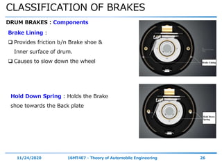 CLASSIFICATION OF BRAKES
11/24/2020 16MT407 - Theory of Automobile Engineering 26
DRUM BRAKES : Components
Brake Lining :
 Provides friction b/n Brake shoe &
Inner surface of drum.
 Causes to slow down the wheel
Hold Down Spring : Holds the Brake
shoe towards the Back plate
 