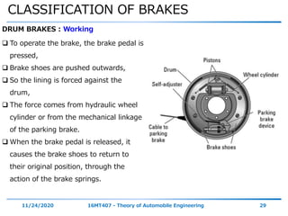 CLASSIFICATION OF BRAKES
11/24/2020 16MT407 - Theory of Automobile Engineering 29
DRUM BRAKES : Working
 To operate the brake, the brake pedal is
pressed,
 Brake shoes are pushed outwards,
 So the lining is forced against the
drum,
 The force comes from hydraulic wheel
cylinder or from the mechanical linkage
of the parking brake.
 When the brake pedal is released, it
causes the brake shoes to return to
their original position, through the
action of the brake springs.
 