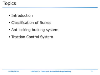 Topics
 Introduction
 Classification of Brakes
 Ant locking braking system
 Traction Control System
11/24/2020 16MT407 - Theory of Automobile Engineering 3
 