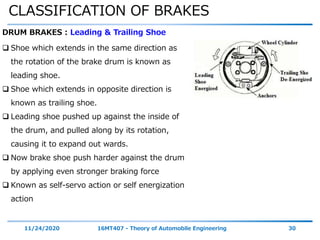 CLASSIFICATION OF BRAKES
11/24/2020 16MT407 - Theory of Automobile Engineering 30
DRUM BRAKES : Leading & Trailing Shoe
 Shoe which extends in the same direction as
the rotation of the brake drum is known as
leading shoe.
 Shoe which extends in opposite direction is
known as trailing shoe.
 Leading shoe pushed up against the inside of
the drum, and pulled along by its rotation,
causing it to expand out wards.
 Now brake shoe push harder against the drum
by applying even stronger braking force
 Known as self-servo action or self energization
action
 