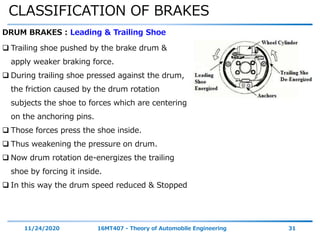 CLASSIFICATION OF BRAKES
11/24/2020 16MT407 - Theory of Automobile Engineering 31
DRUM BRAKES : Leading & Trailing Shoe
 Trailing shoe pushed by the brake drum &
apply weaker braking force.
 During trailing shoe pressed against the drum,
the friction caused by the drum rotation
subjects the shoe to forces which are centering
on the anchoring pins.
 Those forces press the shoe inside.
 Thus weakening the pressure on drum.
 Now drum rotation de-energizes the trailing
shoe by forcing it inside.
 In this way the drum speed reduced & Stopped
 