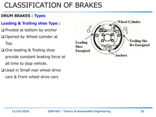CLASSIFICATION OF BRAKES
11/24/2020 16MT407 - Theory of Automobile Engineering 32
DRUM BRAKES : Types
Leading & Trailing shoe Type :
 Pivoted at bottom by anchor
 Opened by Wheel cylinder at
Top.
 One leading & Trailing shoe
provide constant braking force at
all time to stop vehicle.
 Used in Small rear wheel drive
cars & Front wheel drive cars
 