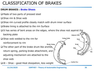 CLASSIFICATION OF BRAKES
11/24/2020 16MT407 - Theory of Automobile Engineering 36
DRUM BRAKES : Brake Shoes
 Made of two parts of pressed steel
 Shoe rim & Shoe web
 Shoe rim curved profile closely match with drum inner surface
 Brake lining is attached to the rim Surface
 It has series of bent areas on the edges, where the shoe rest against the
backing plate
 Shoe web welded to the rim for
reinforcement to rim
 The other part of the brake drum like anchor,
return spring, parking brake attachment, and
adjusting mechanism are attached to the
shoe web
 Al – Shoe - good Heat dissipation, less weight
 