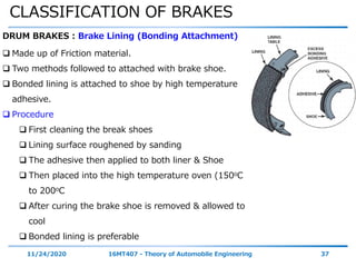 CLASSIFICATION OF BRAKES
11/24/2020 16MT407 - Theory of Automobile Engineering 37
DRUM BRAKES : Brake Lining (Bonding Attachment)
 Made up of Friction material.
 Two methods followed to attached with brake shoe.
 Bonded lining is attached to shoe by high temperature
adhesive.
 Procedure
 First cleaning the break shoes
 Lining surface roughened by sanding
 The adhesive then applied to both liner & Shoe
 Then placed into the high temperature oven (150oC
to 200oC
 After curing the brake shoe is removed & allowed to
cool
 Bonded lining is preferable
 