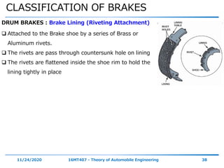CLASSIFICATION OF BRAKES
11/24/2020 16MT407 - Theory of Automobile Engineering 38
DRUM BRAKES : Brake Lining (Riveting Attachment)
 Attached to the Brake shoe by a series of Brass or
Aluminum rivets.
 The rivets are pass through countersunk hole on lining
 The rivets are flattened inside the shoe rim to hold the
lining tightly in place
 