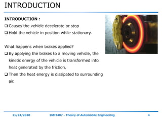 INTRODUCTION
11/24/2020 16MT407 - Theory of Automobile Engineering 4
INTRODUCTION :
 Causes the vehicle decelerate or stop
 Hold the vehicle in position while stationary.
What happens when brakes applied?
 By applying the brakes to a moving vehicle, the
kinetic energy of the vehicle is transformed into
heat generated by the friction.
 Then the heat energy is dissipated to surrounding
air.
 