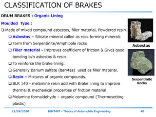 CLASSIFICATION OF BRAKES
11/24/2020 16MT407 - Theory of Automobile Engineering 40
DRUM BRAKES : Organic Lining
Moulded Type :
 Made of mixed compound asbestos, filler material, Powdered resin.
 Asbestos – Silicate mineral called as rock forming minerals
 Form from Serpentinite/Amphibole rocks
 Filler material - Improves coefficient of friction & Gives good
bonding b/n asbestos & resin
 To reinforce the brake lining.
 Generally Barium sulfate (barytes) used as filler material.
 Resin – Mixtures of organic compounds.
 BLR 140 - melamine resin add with Brake lining to improve
thermal & mechanical properties of friction material
 Melamine formaldehyde – organic compound (Thermosetting
plastic)
Asbestos
Serpentinite
Rocks
 