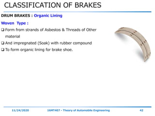 CLASSIFICATION OF BRAKES
11/24/2020 16MT407 - Theory of Automobile Engineering 42
DRUM BRAKES : Organic Lining
Woven Type :
 Form from strands of Asbestos & Threads of Other
material
 And impregnated (Soak) with rubber compound
 To form organic lining for brake shoe.
 