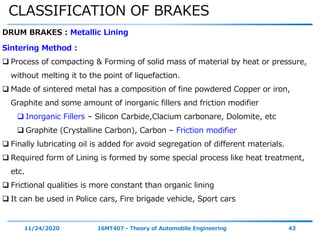 CLASSIFICATION OF BRAKES
11/24/2020 16MT407 - Theory of Automobile Engineering 43
DRUM BRAKES : Metallic Lining
Sintering Method :
 Process of compacting & Forming of solid mass of material by heat or pressure,
without melting it to the point of liquefaction.
 Made of sintered metal has a composition of fine powdered Copper or iron,
Graphite and some amount of inorganic fillers and friction modifier
 Inorganic Fillers – Silicon Carbide,Clacium carbonare, Dolomite, etc
 Graphite (Crystalline Carbon), Carbon – Friction modifier
 Finally lubricating oil is added for avoid segregation of different materials.
 Required form of Lining is formed by some special process like heat treatment,
etc.
 Frictional qualities is more constant than organic lining
 It can be used in Police cars, Fire brigade vehicle, Sport cars
 