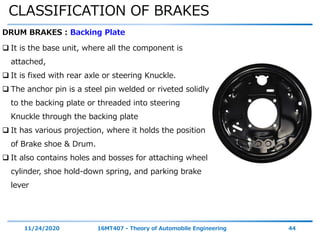 CLASSIFICATION OF BRAKES
11/24/2020 16MT407 - Theory of Automobile Engineering 44
DRUM BRAKES : Backing Plate
 It is the base unit, where all the component is
attached,
 It is fixed with rear axle or steering Knuckle.
 The anchor pin is a steel pin welded or riveted solidly
to the backing plate or threaded into steering
Knuckle through the backing plate
 It has various projection, where it holds the position
of Brake shoe & Drum.
 It also contains holes and bosses for attaching wheel
cylinder, shoe hold-down spring, and parking brake
lever
 